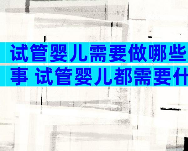 试管婴儿需要做哪些事 试管婴儿都需要什么